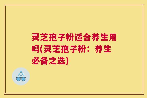 灵芝孢子粉适合养生用吗(灵芝孢子粉：养生必备之选)