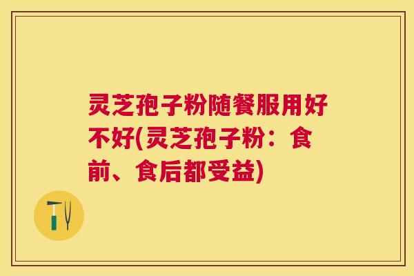 灵芝孢子粉随餐服用好不好(灵芝孢子粉：食前、食后都受益)