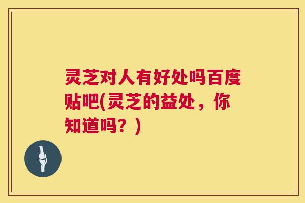 灵芝对人有好处吗百度贴吧(灵芝的益处,你知道吗?) 灵芝对人有好处吗百度贴吧(灵芝的益处,你知道吗?)