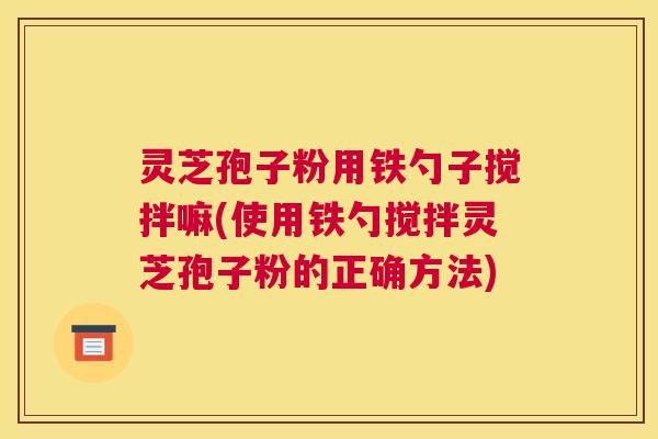 灵芝孢子粉用铁勺子搅拌嘛(使用铁勺搅拌灵芝孢子粉的正确方法)