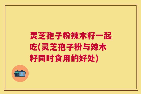 灵芝孢子粉辣木籽一起吃(灵芝孢子粉与辣木籽同时食用的好处)