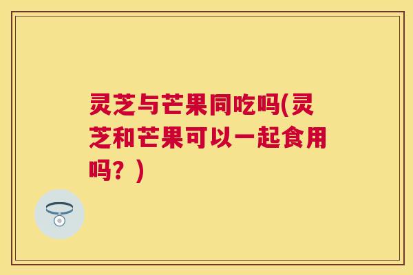 灵芝与芒果同吃吗(灵芝和芒果可以一起食用吗？)