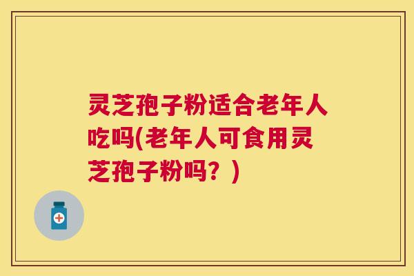 灵芝孢子粉适合老年人吃吗(老年人可食用灵芝孢子粉吗？)