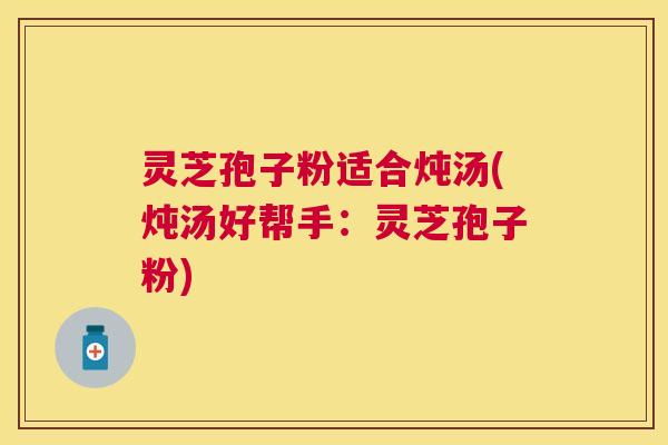 灵芝孢子粉适合炖汤(炖汤好帮手：灵芝孢子粉)
