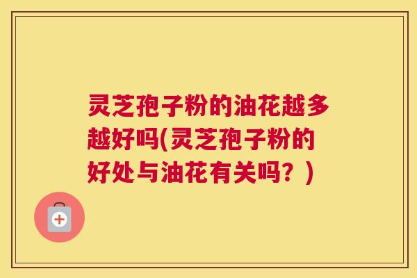 灵芝孢子粉的油花越多越好吗(灵芝孢子粉的好处与油花有关吗？)