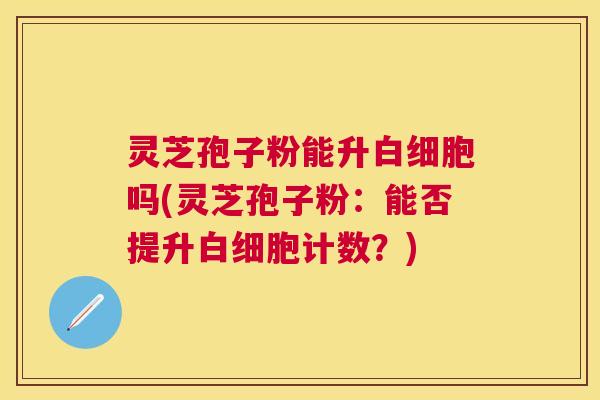 灵芝孢子粉能升白细胞吗(灵芝孢子粉：能否提升白细胞计数？)