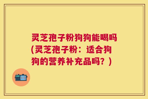 灵芝孢子粉狗狗能喝吗(灵芝孢子粉：适合狗狗的营养补充品吗？)