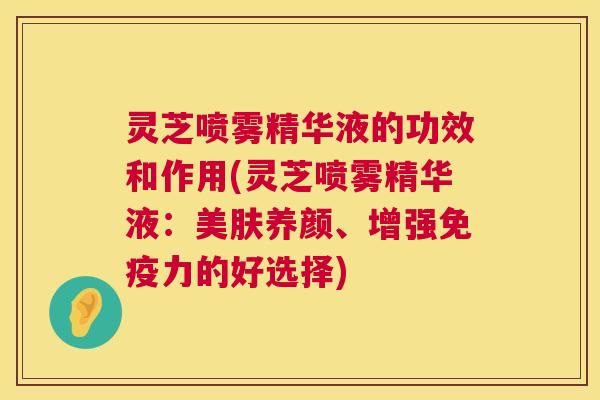 灵芝喷雾精华液的功效和作用(灵芝喷雾精华液：美肤养颜、增强免疫力的好选择)