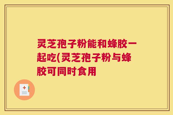 灵芝孢子粉能和蜂胶一起吃(灵芝孢子粉与蜂胶可同时食用