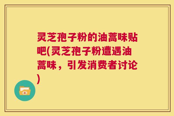 灵芝孢子粉的油蒿味贴吧(灵芝孢子粉遭遇油蒿味，引发消费者讨论)