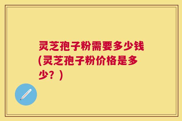 灵芝孢子粉需要多少钱(灵芝孢子粉价格是多少？)