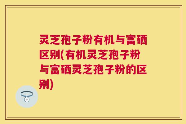 灵芝孢子粉有机与富硒区别(有机灵芝孢子粉与富硒灵芝孢子粉的区别)