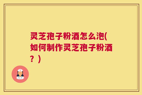 灵芝孢子粉酒怎么泡(如何制作灵芝孢子粉酒？)