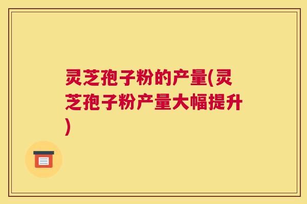 灵芝孢子粉的产量(灵芝孢子粉产量大幅提升)
