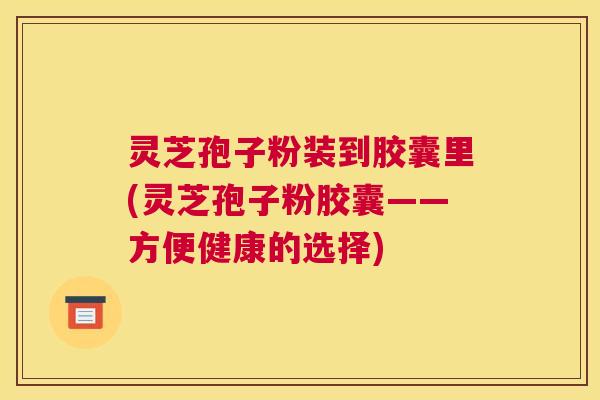 灵芝孢子粉装到胶囊里(灵芝孢子粉胶囊——方便健康的选择)