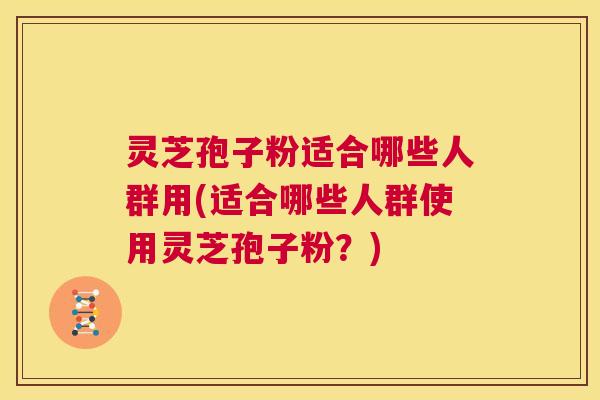 灵芝孢子粉适合哪些人群用(适合哪些人群使用灵芝孢子粉？)