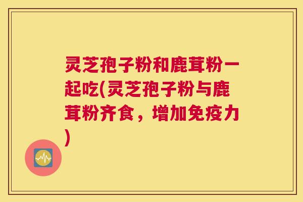 灵芝孢子粉和鹿茸粉一起吃(灵芝孢子粉与鹿茸粉齐食，增加免疫力)