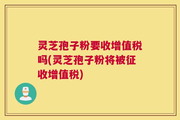 灵芝孢子粉要收增值税吗(灵芝孢子粉将被征收增值税) 灵芝孢子粉要收增值税吗(灵芝孢子粉将被征收增值税)