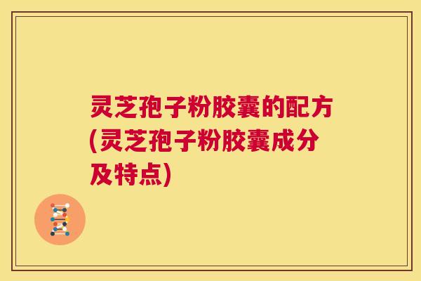 灵芝孢子粉胶囊的配方(灵芝孢子粉胶囊成分及特点)