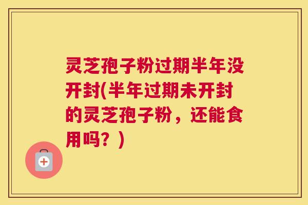 灵芝孢子粉过期半年没开封(半年过期未开封的灵芝孢子粉，还能食用吗？)