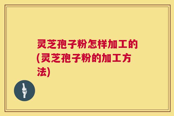 灵芝孢子粉怎样加工的(灵芝孢子粉的加工方法)