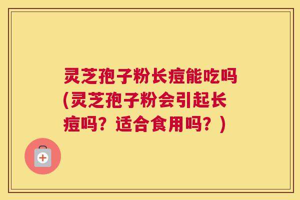 灵芝孢子粉长痘能吃吗(灵芝孢子粉会引起长痘吗？适合食用吗？)