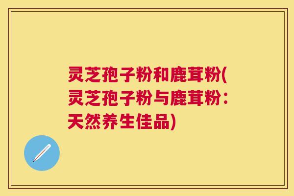 灵芝孢子粉和鹿茸粉(灵芝孢子粉与鹿茸粉：天然养生佳品)