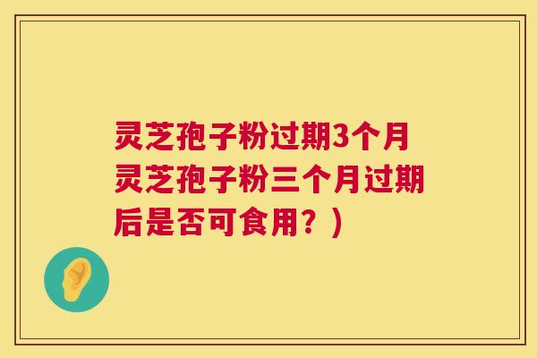 灵芝孢子粉过期3个月灵芝孢子粉三个月过期后是否可食用?) 灵芝孢子粉过期3个月灵芝孢子粉三个月过期后是否可食用?)