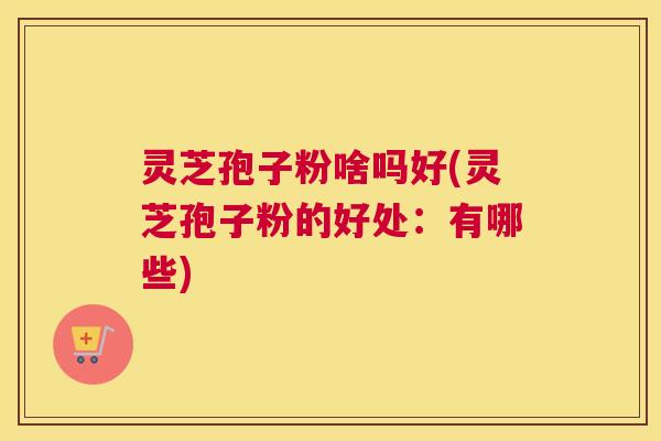 灵芝孢子粉啥吗好(灵芝孢子粉的好处：有哪些)