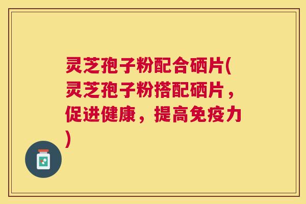 灵芝孢子粉配合硒片(灵芝孢子粉搭配硒片，促进健康，提高免疫力)