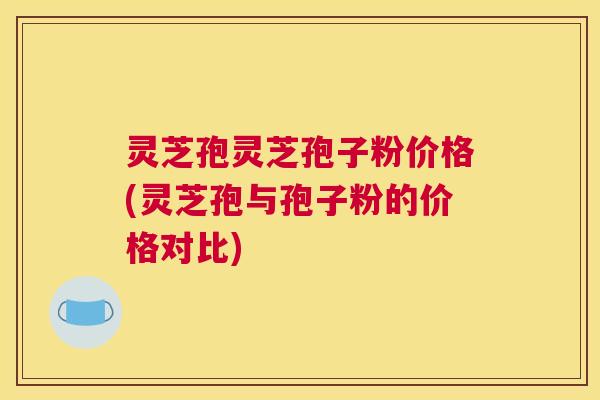 灵芝孢灵芝孢子粉价格(灵芝孢与孢子粉的价格对比)