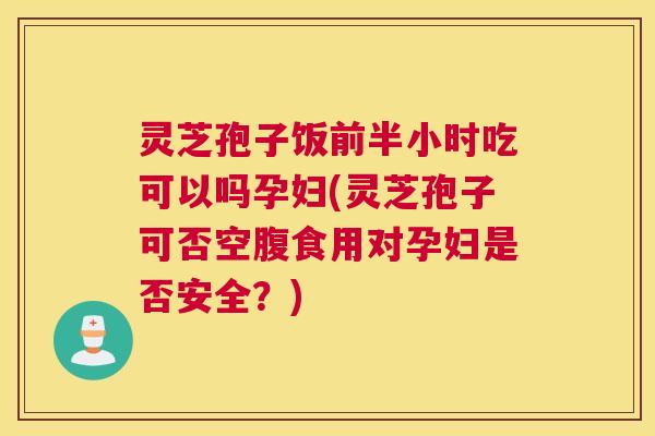 灵芝孢子饭前半小时吃可以吗孕妇(灵芝孢子可否空腹食用对孕妇是否安全？)