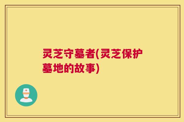 灵芝守墓者(灵芝保护墓地的故事)