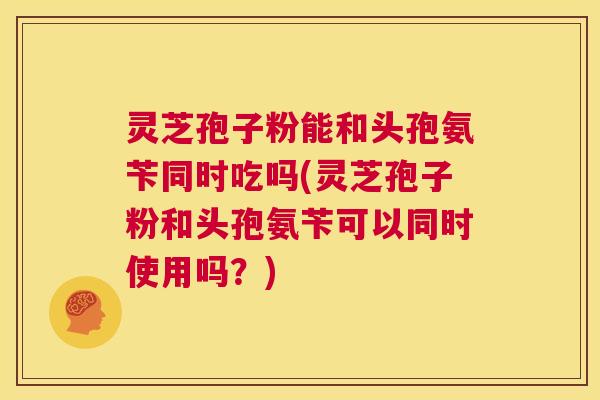 灵芝孢子粉能和头孢氨苄同时吃吗(灵芝孢子粉和头孢氨苄可以同时使用吗？)