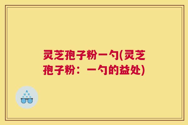 灵芝孢子粉一勺(灵芝孢子粉：一勺的益处)