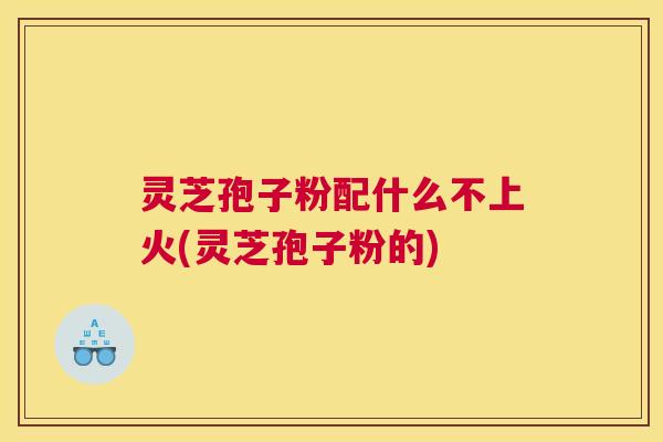 灵芝孢子粉配什么不上火(灵芝孢子粉的)