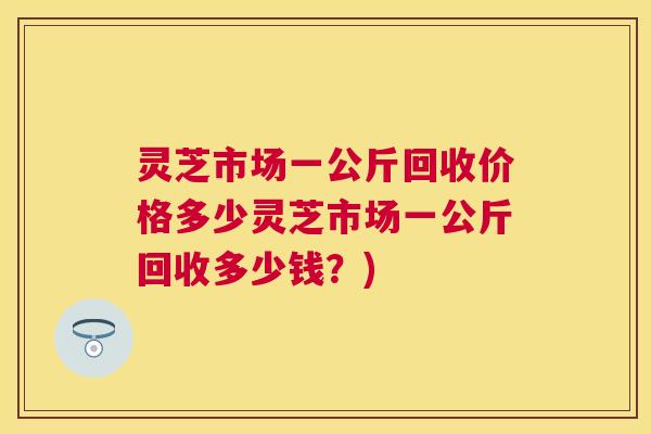 灵芝市场一公斤回收价格多少灵芝市场一公斤回收多少钱？)