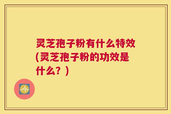 灵芝孢子粉有什么特效(灵芝孢子粉的功效是什么？)