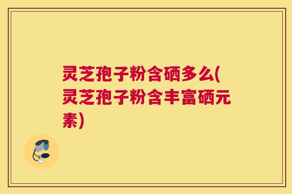 灵芝孢子粉含硒多么(灵芝孢子粉含丰富硒元素)