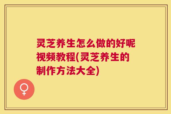 灵芝养生怎么做的好呢视频教程(灵芝养生的制作方法大全) 灵芝养生怎么做的好呢视频教程(灵芝养生的制作方法大全)