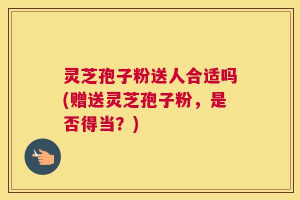 灵芝孢子粉送人合适吗(赠送灵芝孢子粉，是否得当？)