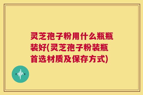 灵芝孢子粉用什么瓶瓶装好(灵芝孢子粉装瓶首选材质及保存方式)