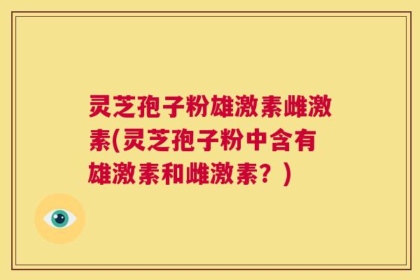 灵芝孢子粉雄激素雌激素(灵芝孢子粉中含有雄激素和雌激素？)