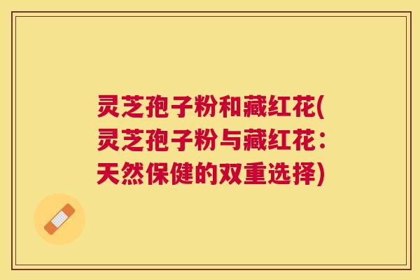 灵芝孢子粉和藏红花(灵芝孢子粉与藏红花:天然保健的双重选择) 灵芝孢子粉和藏红花(灵芝孢子粉与藏红花:天然保健的双重选择)