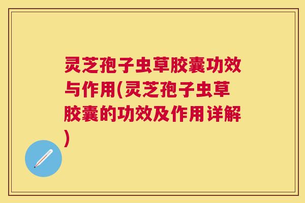 灵芝孢子虫草胶囊功效与作用(灵芝孢子虫草胶囊的功效及作用详解)