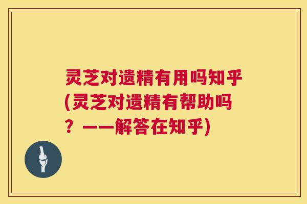 灵芝对遗精有用吗知乎(灵芝对遗精有帮助吗？——解答在知乎)