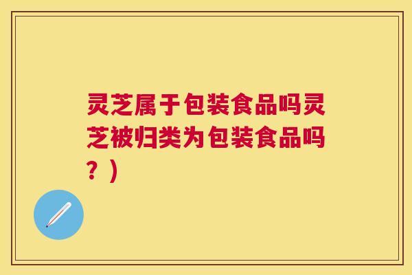 灵芝属于包装食品吗灵芝被归类为包装食品吗？)