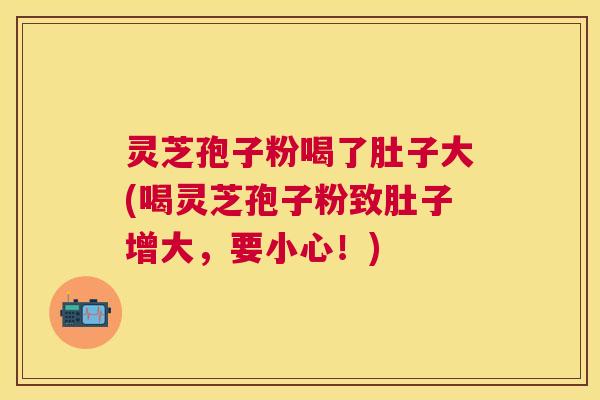 灵芝孢子粉喝了肚子大(喝灵芝孢子粉致肚子增大，要小心！)