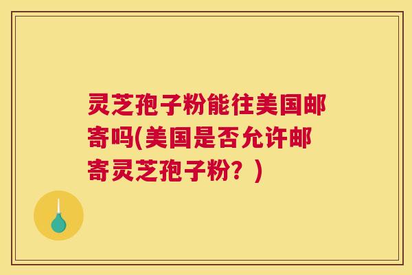 灵芝孢子粉能往美国邮寄吗(美国是否允许邮寄灵芝孢子粉？)