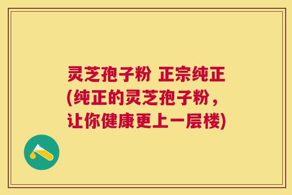 灵芝孢子粉 正宗纯正(纯正的灵芝孢子粉，让你健康更上一层楼)